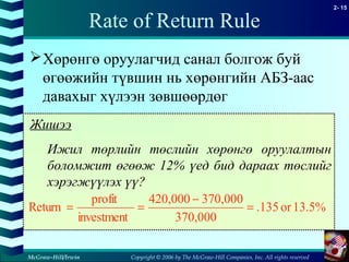 Copyright © 2006 by The McGraw-Hill Companies, Inc. All rights reserved
2- 15
McGraw-Hill/Irwin
Rate of Return Rule
Хөрөнгө оруулагчид санал болгож буй
өгөөжийн түвшин нь хөрөнгийн АБЗ-аас
давахыг хүлээн зөвшөөрдөг
Жишээ
Ижил төрлийн төслийн хөрөнгө оруулалтын
боломжит өгөөж 12% үед бид дараах төслийг
хэрэгжүүлэх үү?
13.5%or.135
370,000
370,000420,000
investment
profit
Return =
−
==
 