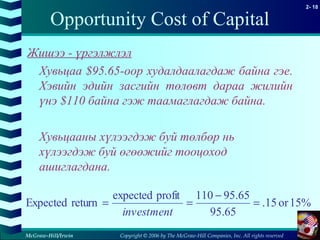 Copyright © 2006 by The McGraw-Hill Companies, Inc. All rights reserved
2- 18
McGraw-Hill/Irwin
Opportunity Cost of Capital
Жишээ - үргэлжлэл
Хувьцаа $95.65-оор худалдаалагдаж байна гэе.
Хэвийн эдийн засгийн төлөвт дараа жилийн
үнэ $110 байна гэж таамаглагдаж байна.
Хувьцааны хүлээгдэж буй төлбөр нь
хүлээгдэж буй өгөөжийг тооцоход
ашиглагдана.
15%or15.
65.95
65.95110profitexpected
returnExpected =
−
==
investment
 