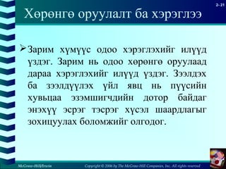 Copyright © 2006 by The McGraw-Hill Companies, Inc. All rights reserved
2- 21
McGraw-Hill/Irwin
Хөрөнгө оруулалт ба хэрэглээ
Зарим хүмүүс одоо хэрэглэхийг илүүд
үздэг. Зарим нь одоо хөрөнгө оруулаад
дараа хэрэглэхийг илүүд үздэг. Зээлдэх
ба зээлдүүлэх үйл явц нь пүүсийн
хувьцаа эзэмшигчдийн дотор байдаг
энэхүү эсрэг тэсрэг хүсэл шаардлагыг
зохицуулах боломжийг олгодог.
 