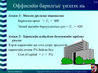 Copyright © 2006 by The McGraw-Hill Companies, Inc. All rights reserved
2- 9
McGraw-Hill/Irwin
Оффисийн барилгыг үнэлэх нь
Алхам 1: Мөнгөн урсгалыг таамаглах
Барилгын өртөг = C0 = 400
Эхний жилийн борлуулалтын үнэ = C1 = 420
Алхам 2: Хөрөнгийн алдагдсан боломжийн зардлыг
үнэлэх
Хэрэв хөрөнгийн зах зээл дээрх эрсдэлтэй
хөрөнгийн өгөөж 5% байгаа бол
Cost of capital = r = 5%
 