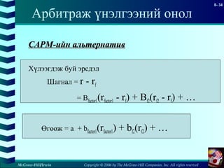 Copyright © 2006 by The McGraw-Hill Companies, Inc. All rights reserved
8- 34
McGraw-Hill/Irwin
Арбитраж үнэлгээний онол
CAPMCAPM-ийн альтернатив-ийн альтернатив
Хүлээгдэж буй эрсдэл
Шагнал = r - rf
= Bfactor1(rfactor1 - rf) + Bf2(rf2 - rf) + …
Өгөөж = a + bfactor1(rfactor1) + bf2(rf2) + …
 
