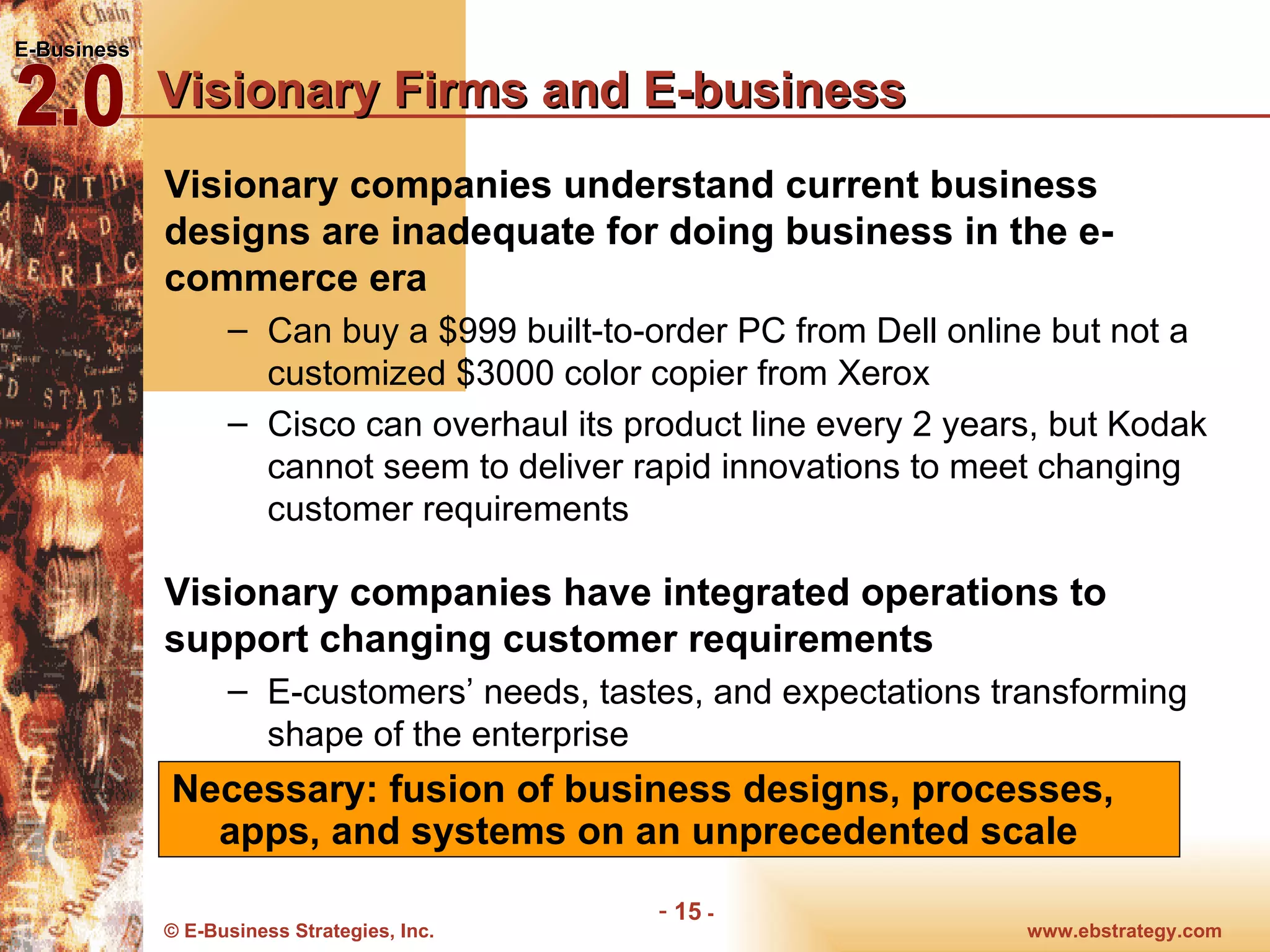 Visionary Firms and E-business Visionary companies understand current business designs are inadequate for doing business in the e-commerce era Can buy a $999 built-to-order PC from Dell online but not a customized $3000 color copier from Xerox Cisco can overhaul its product line every 2 years, but Kodak cannot seem to deliver rapid innovations to meet changing customer requirements Visionary companies have integrated operations to support changing customer requirements E-customers’ needs, tastes, and expectations transforming shape of the enterprise Necessary: fusion of business designs, processes, apps, and systems on an unprecedented scale 