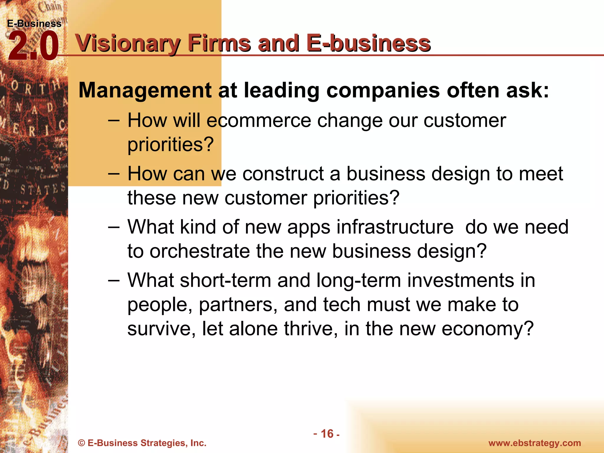Visionary Firms and E-business Management at leading companies often ask: How will ecommerce change our customer priorities? How can we construct a business design to meet these new customer priorities? What kind of new apps infrastructure  do we need to orchestrate the new business design? What short-term and long-term investments in people, partners, and tech must we make to survive, let alone thrive, in the new economy? 