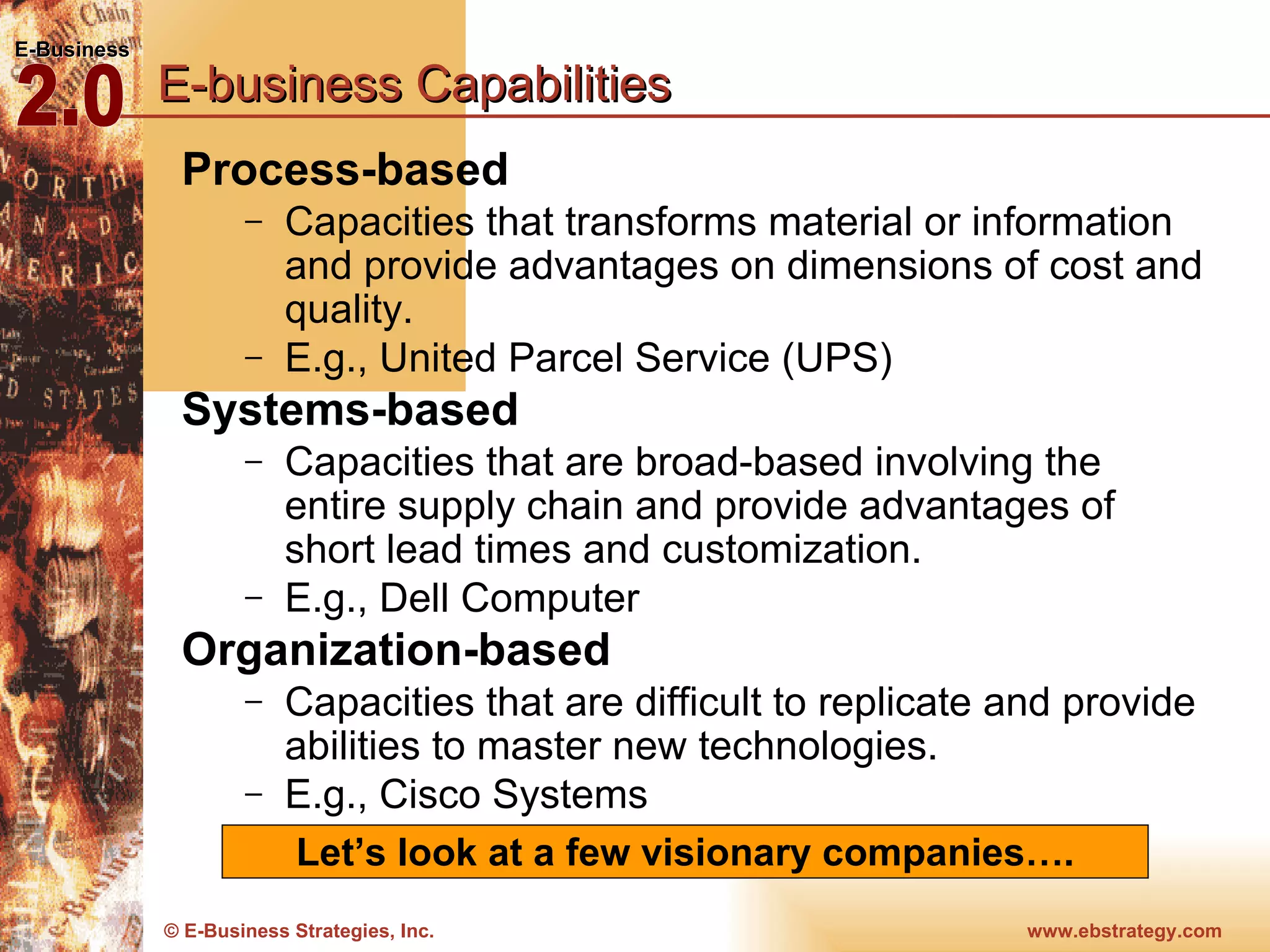 E-business Capabilities Process-based  Capacities that transforms material or information and provide advantages on dimensions of cost and quality. E.g., United Parcel Service (UPS) Systems-based  Capacities that are broad-based involving the entire supply chain and provide advantages of short lead times and customization. E.g., Dell Computer Organization-based Capacities that are difficult to replicate and provide abilities to master new technologies.  E.g., Cisco Systems Let’s look at a few visionary companies…. 