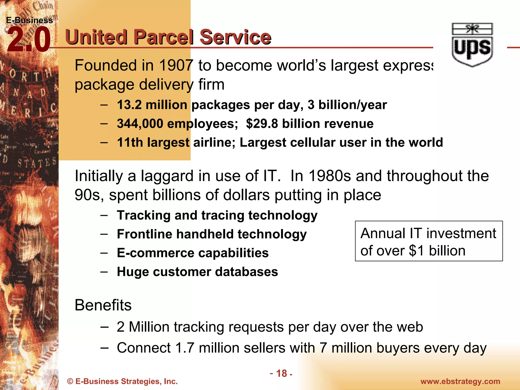 United Parcel Service Founded in 1907 to become world’s largest express and package delivery firm 13.2 million packages per day, 3 billion/year 344,000 employees;  $29.8 billion revenue  11th largest airline; Largest cellular user in the world Initially a laggard in use of IT.  In 1980s and throughout the 90s, spent billions of dollars putting in place Tracking and tracing technology Frontline handheld technology E-commerce capabilities Huge customer databases  Benefits 2 Million tracking requests per day over the web  Connect 1.7 million sellers with 7 million buyers every day Annual IT investment of over $1 billion 