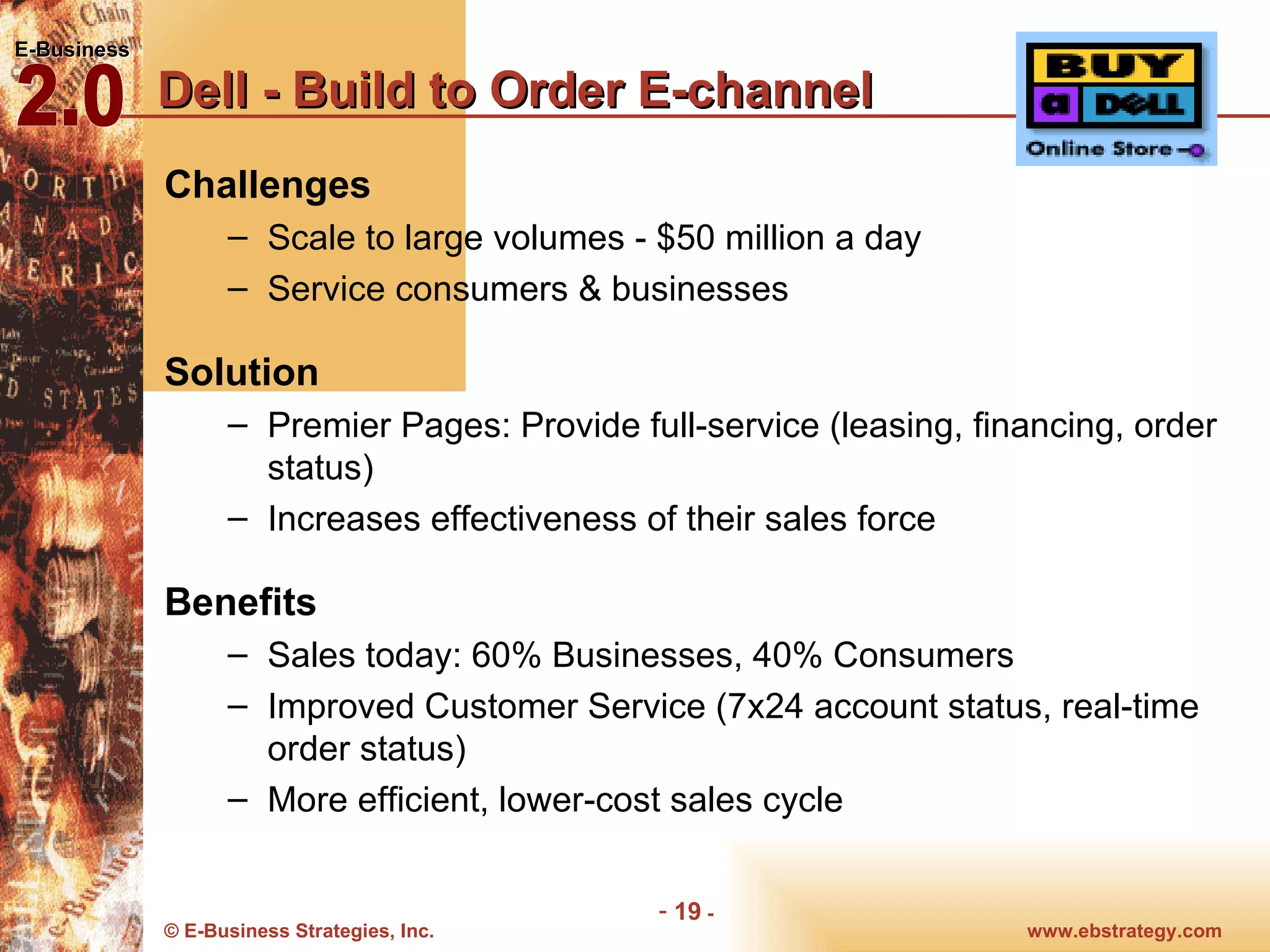 Dell - Build to Order E-channel Challenges Scale to large volumes - $50 million a day Service consumers & businesses  Solution Premier Pages: Provide full-service (leasing, financing, order status) Increases effectiveness of their sales force Benefits Sales today: 60% Businesses, 40% Consumers Improved Customer Service (7x24 account status, real-time order status) More efficient, lower-cost sales cycle 