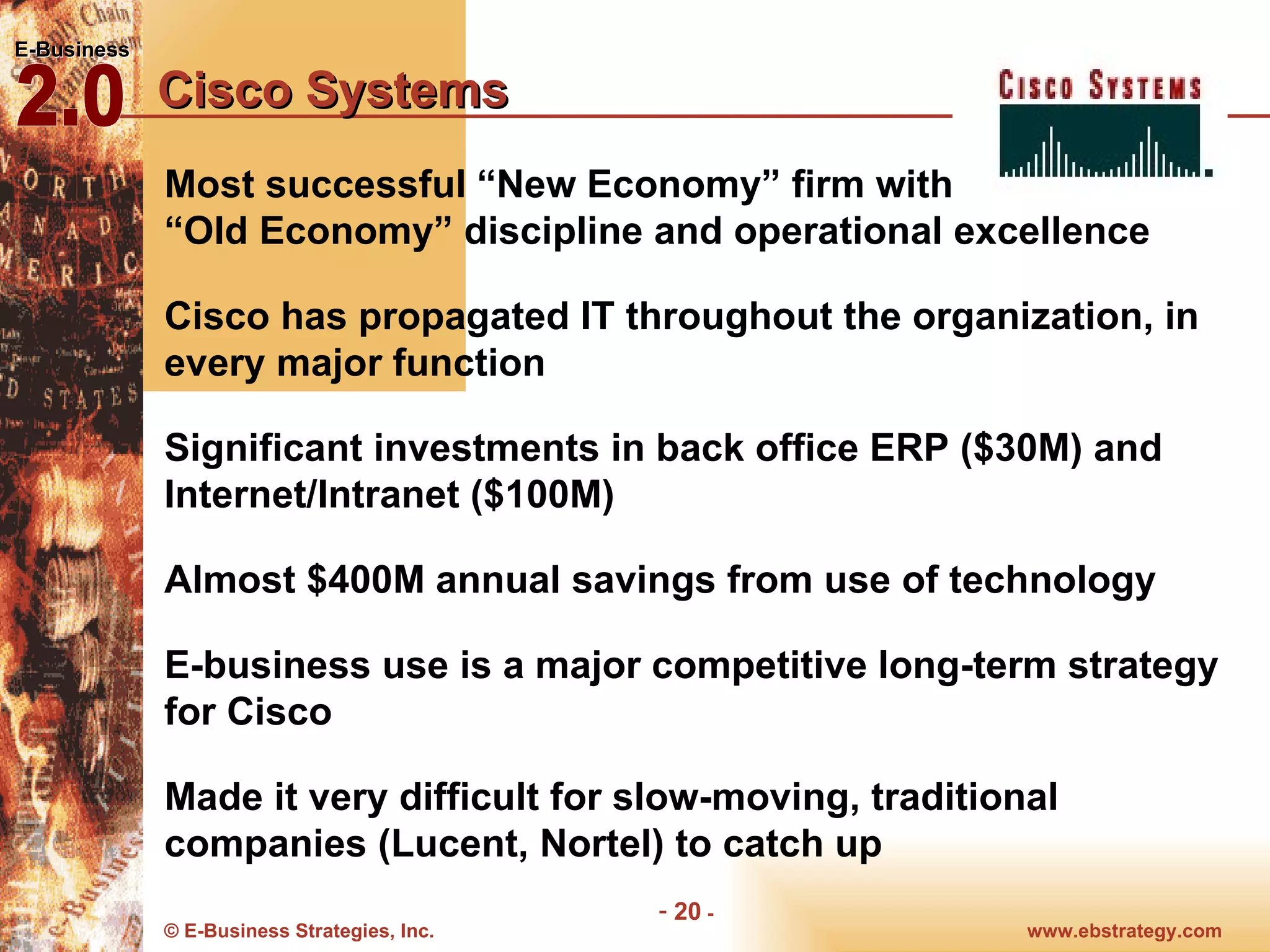 Cisco Systems Most successful “New Economy” firm with  “Old Economy” discipline and operational excellence Cisco has propagated IT throughout the organization, in every major function Significant investments in back office ERP ($30M) and Internet/Intranet ($100M) Almost $400M annual savings from use of technology E-business use is a major competitive long-term strategy for Cisco Made it very difficult for slow-moving, traditional companies (Lucent, Nortel) to catch up 