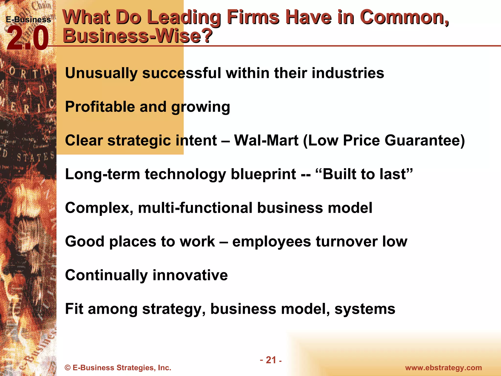 What Do Leading Firms Have in Common, Business-Wise? Unusually successful within their industries Profitable and growing Clear strategic intent – Wal-Mart (Low Price Guarantee) Long-term technology blueprint -- “Built to last” Complex, multi-functional business model Good places to work – employees turnover low  Continually innovative Fit among strategy, business model, systems 