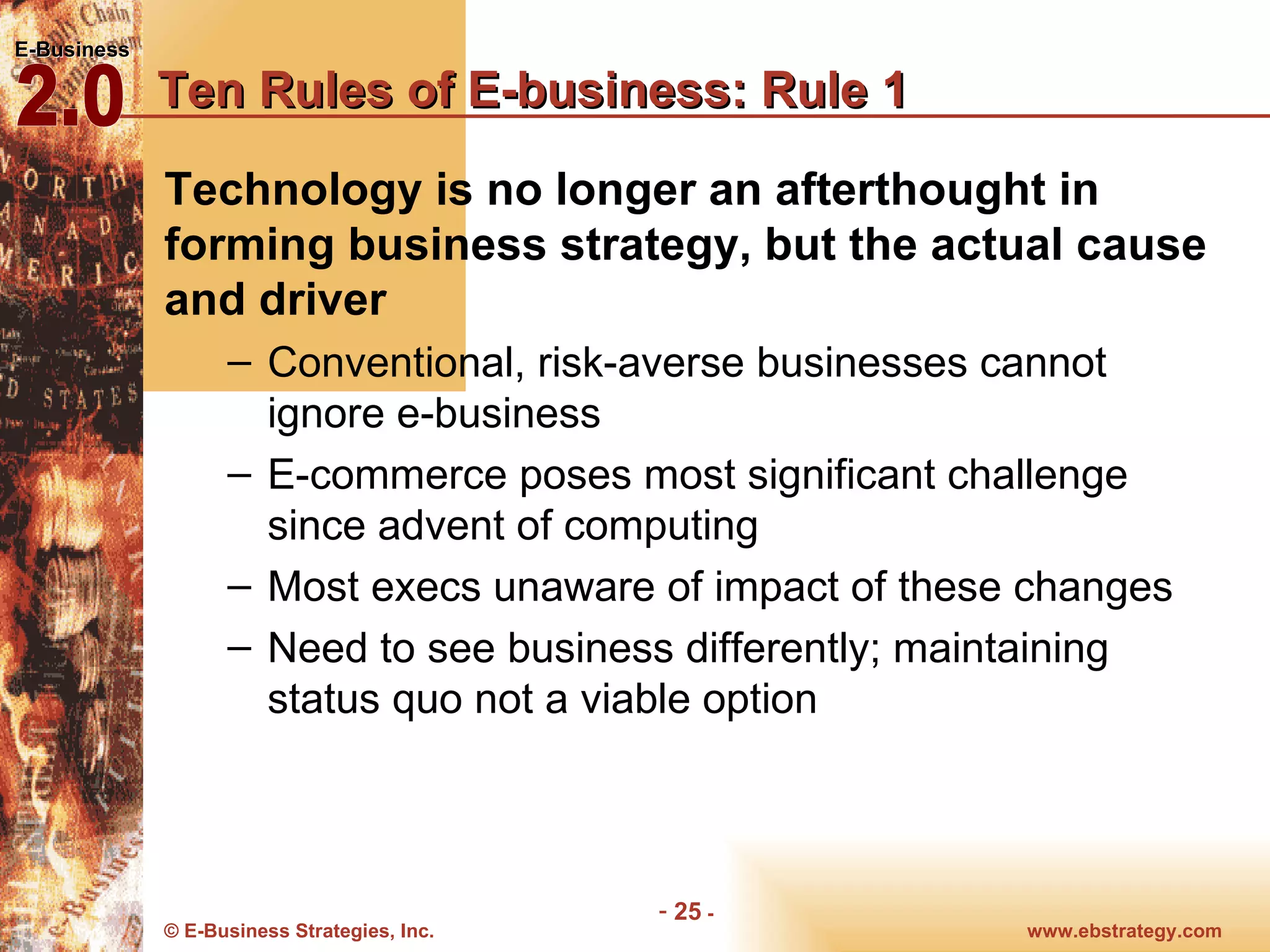 Ten Rules of E-business: Rule 1 Technology is no longer an afterthought in forming business strategy, but the actual cause and driver Conventional, risk-averse businesses cannot ignore e-business E-commerce poses most significant challenge since advent of computing Most execs unaware of impact of these changes Need to see business differently; maintaining status quo not a viable option 
