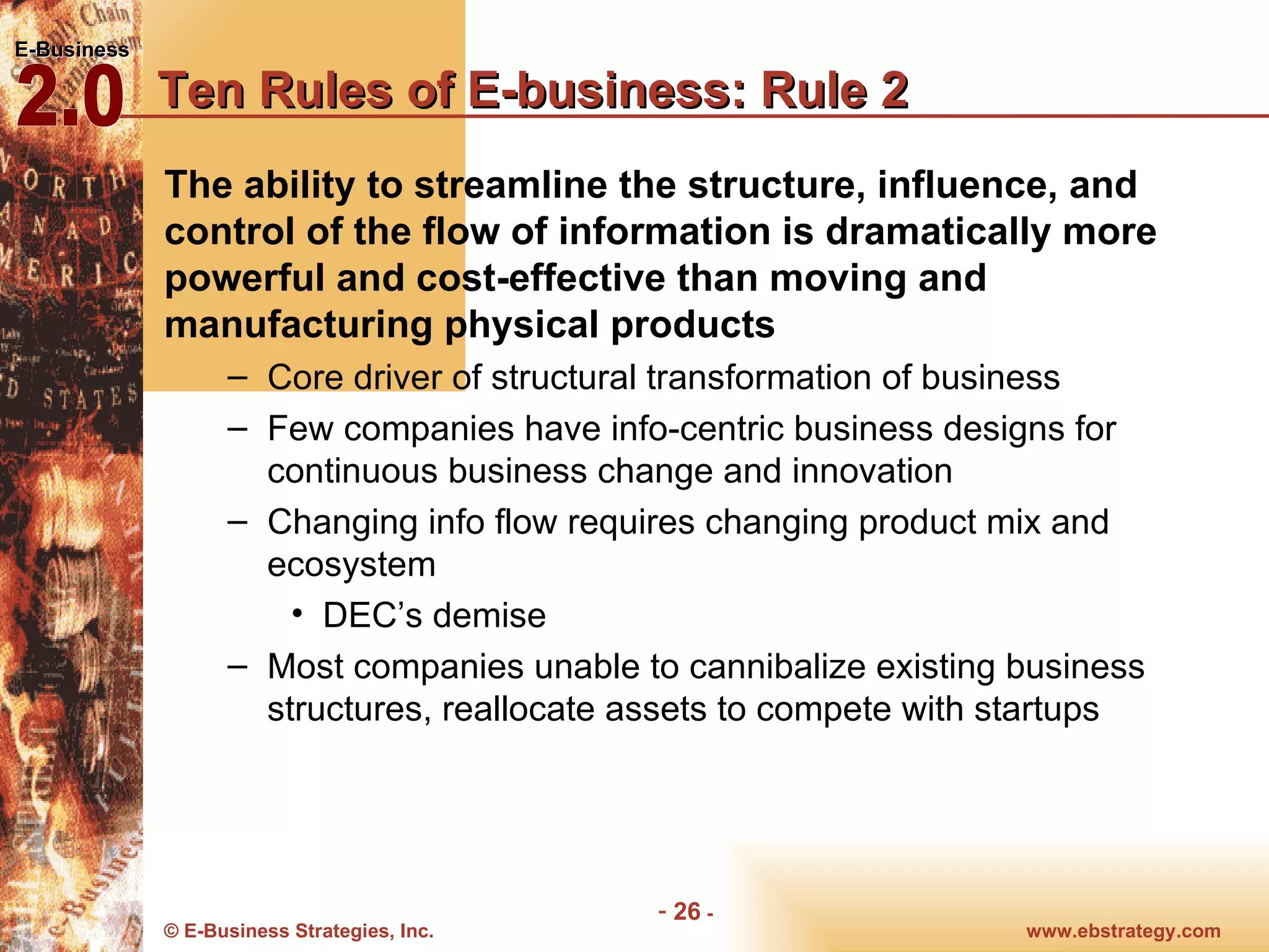 Ten Rules of E-business: Rule 2 The ability to streamline the structure, influence, and control of the flow of information is dramatically more powerful and cost-effective than moving and manufacturing physical products Core driver of structural transformation of business Few companies have info-centric business designs for continuous business change and innovation Changing info flow requires changing product mix and ecosystem DEC’s demise Most companies unable to cannibalize existing business structures, reallocate assets to compete with startups 