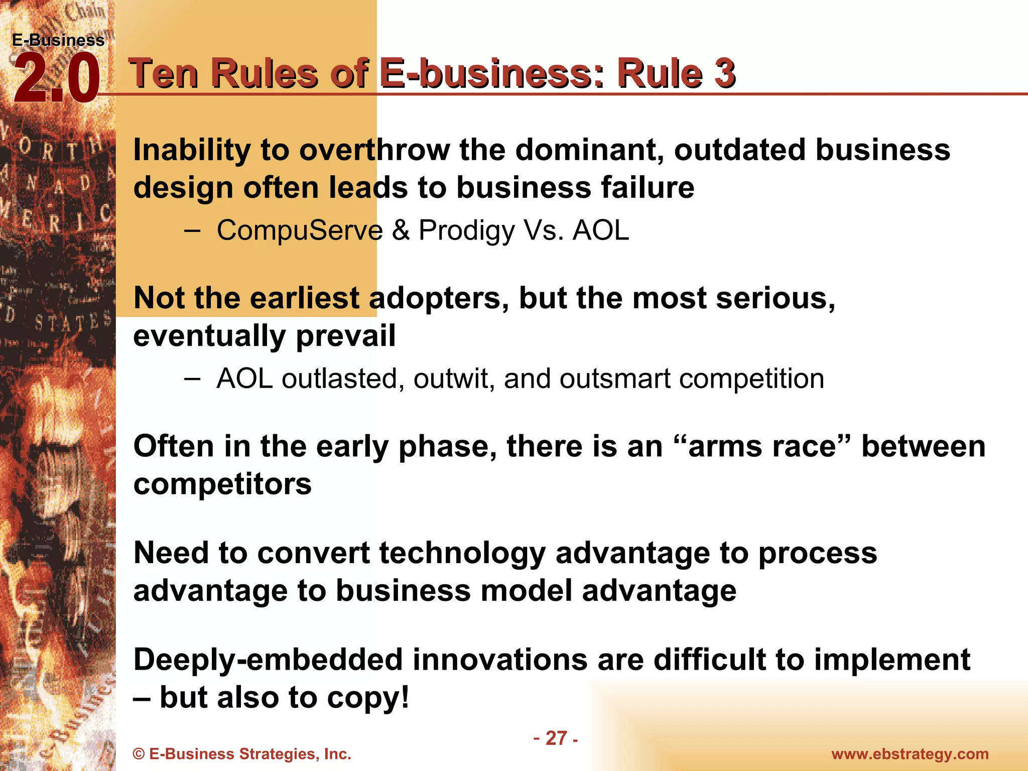 Ten Rules of E-business: Rule 3 Inability to overthrow the dominant, outdated business design often leads to business failure CompuServe & Prodigy Vs. AOL Not the earliest adopters, but the most serious, eventually prevail AOL outlasted, outwit, and outsmart competition Often in the early phase, there is an “arms race” between competitors Need to convert technology advantage to process advantage to business model advantage Deeply-embedded innovations are difficult to implement – but also to copy! 