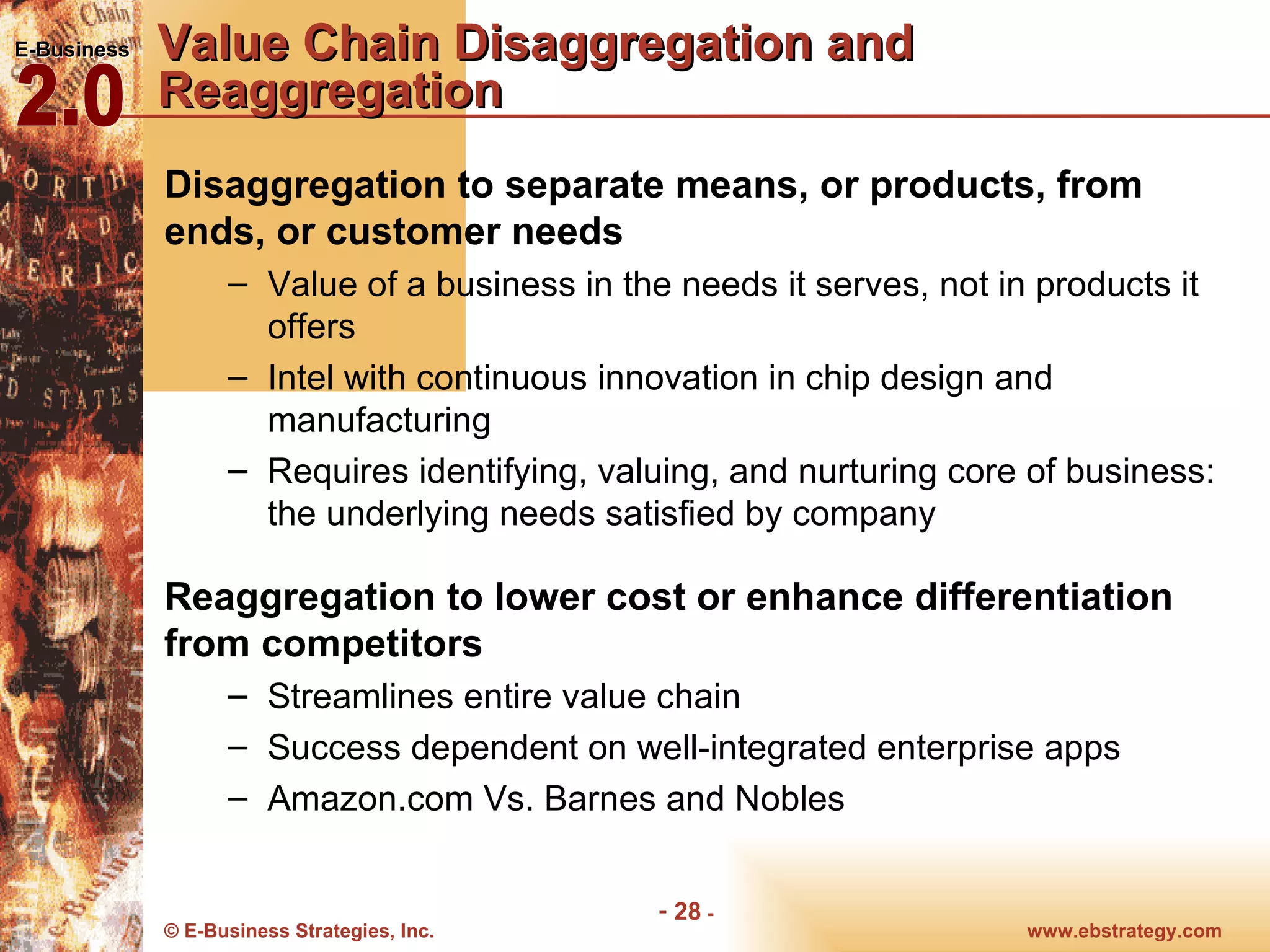 Value Chain Disaggregation and Reaggregation Disaggregation to separate means, or products, from ends, or customer needs Value of a business in the needs it serves, not in products it offers Intel with continuous innovation in chip design and manufacturing Requires identifying, valuing, and nurturing core of business: the underlying needs satisfied by company  Reaggregation to lower cost or enhance differentiation from competitors Streamlines entire value chain Success dependent on well-integrated enterprise apps Amazon.com Vs. Barnes and Nobles 