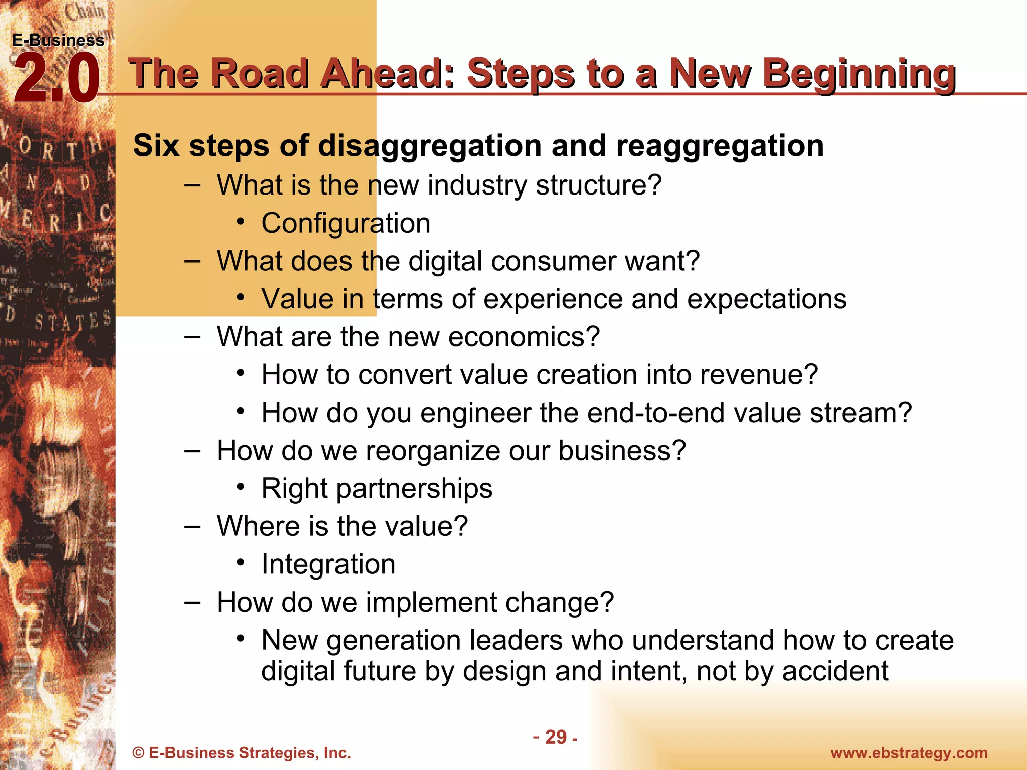 The Road Ahead: Steps to a New Beginning Six steps of disaggregation and reaggregation What is the new industry structure? Configuration What does the digital consumer want? Value in terms of experience and expectations What are the new economics? How to convert value creation into revenue? How do you engineer the end-to-end value stream? How do we reorganize our business? Right partnerships Where is the value? Integration How do we implement change? New generation leaders who understand how to create digital future by design and intent, not by accident 