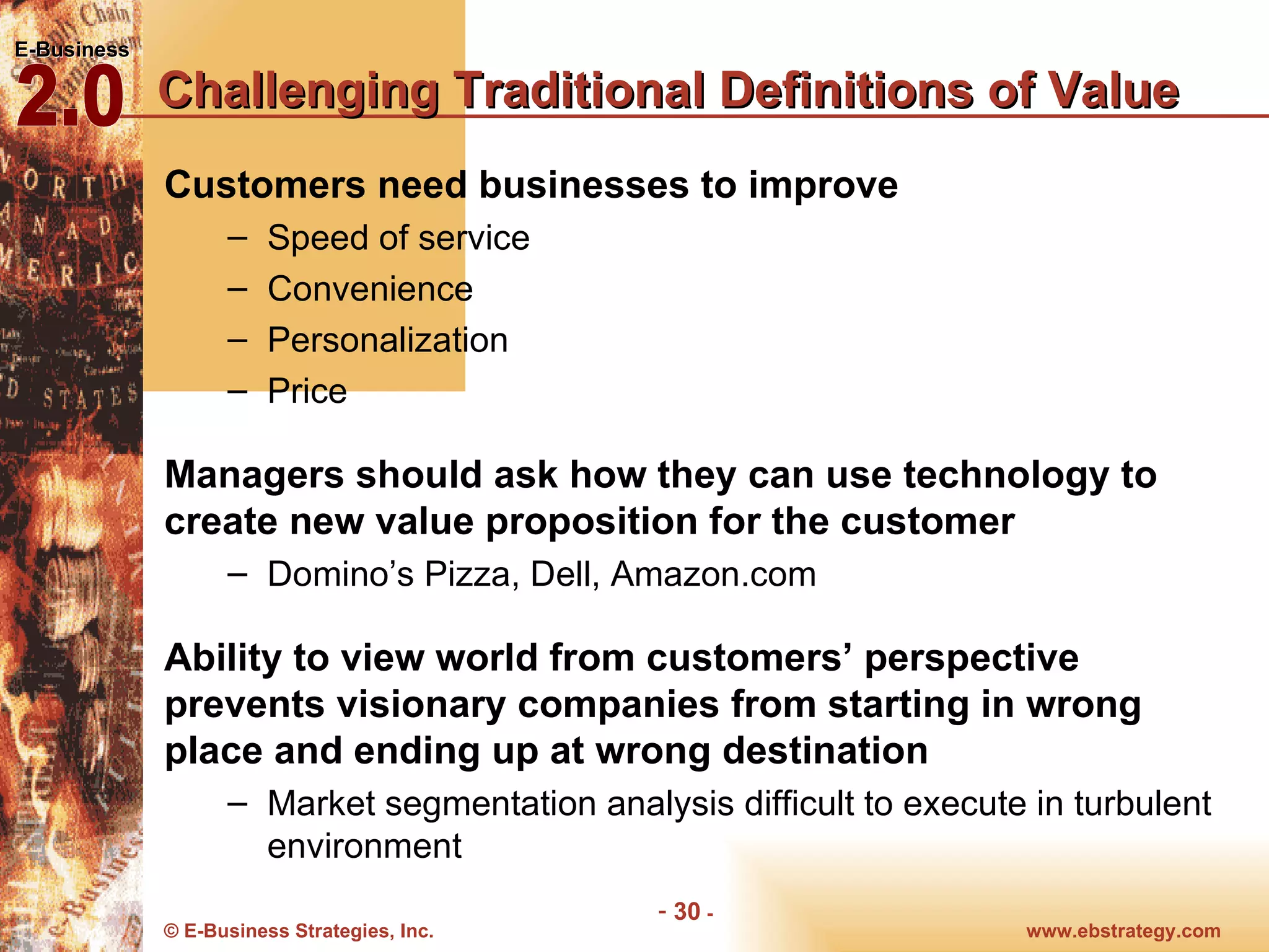 Challenging Traditional Definitions of Value Customers need businesses to improve Speed of service Convenience Personalization Price Managers should ask how they can use technology to create new value proposition for the customer Domino’s Pizza, Dell, Amazon.com Ability to view world from customers’ perspective prevents visionary companies from starting in wrong place and ending up at wrong destination Market segmentation analysis difficult to execute in turbulent environment 