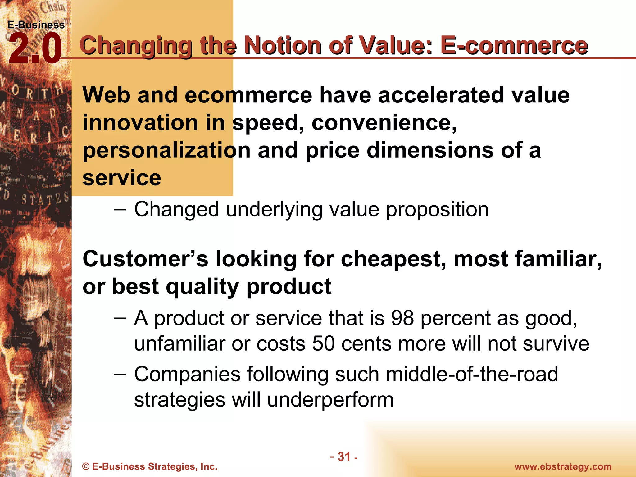 Changing the Notion of Value: E-commerce Web and ecommerce have accelerated value innovation in speed, convenience, personalization and price dimensions of a service Changed underlying value proposition Customer’s looking for cheapest, most familiar, or best quality product A product or service that is 98 percent as good, unfamiliar or costs 50 cents more will not survive Companies following such middle-of-the-road strategies will underperform 
