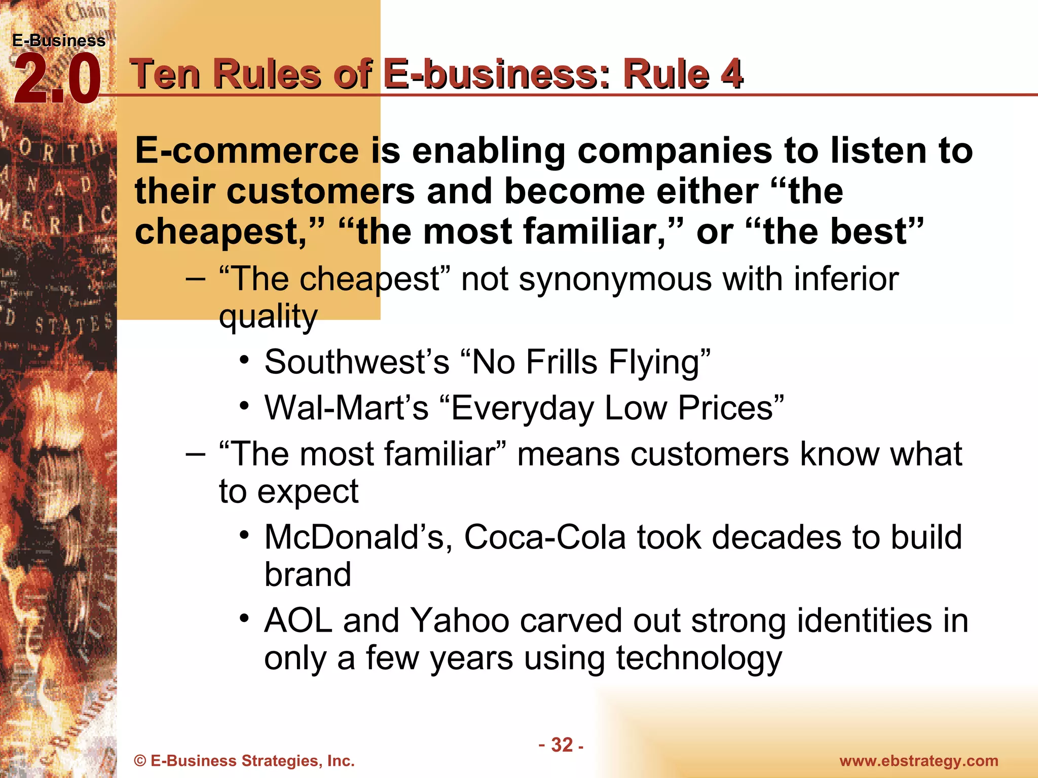 Ten Rules of E-business: Rule 4 E-commerce is enabling companies to listen to their customers and become either “the cheapest,” “the most familiar,” or “the best” “ The cheapest” not synonymous with inferior quality Southwest’s “No Frills Flying” Wal-Mart’s “Everyday Low Prices” “ The most familiar” means customers know what to expect McDonald’s, Coca-Cola took decades to build brand AOL and Yahoo carved out strong identities in only a few years using technology 