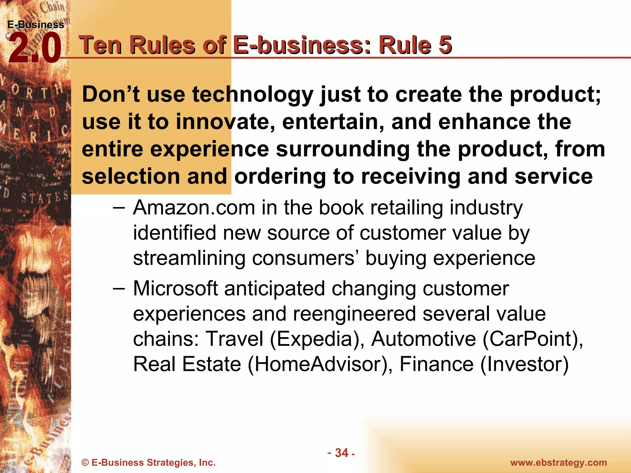 Ten Rules of E-business: Rule 5 Don’t use technology just to create the product; use it to innovate, entertain, and enhance the entire experience surrounding the product, from selection and ordering to receiving and service Amazon.com in the book retailing industry identified new source of customer value by streamlining consumers’ buying experience Microsoft anticipated changing customer experiences and reengineered several value chains: Travel (Expedia), Automotive (CarPoint), Real Estate (HomeAdvisor), Finance (Investor) 