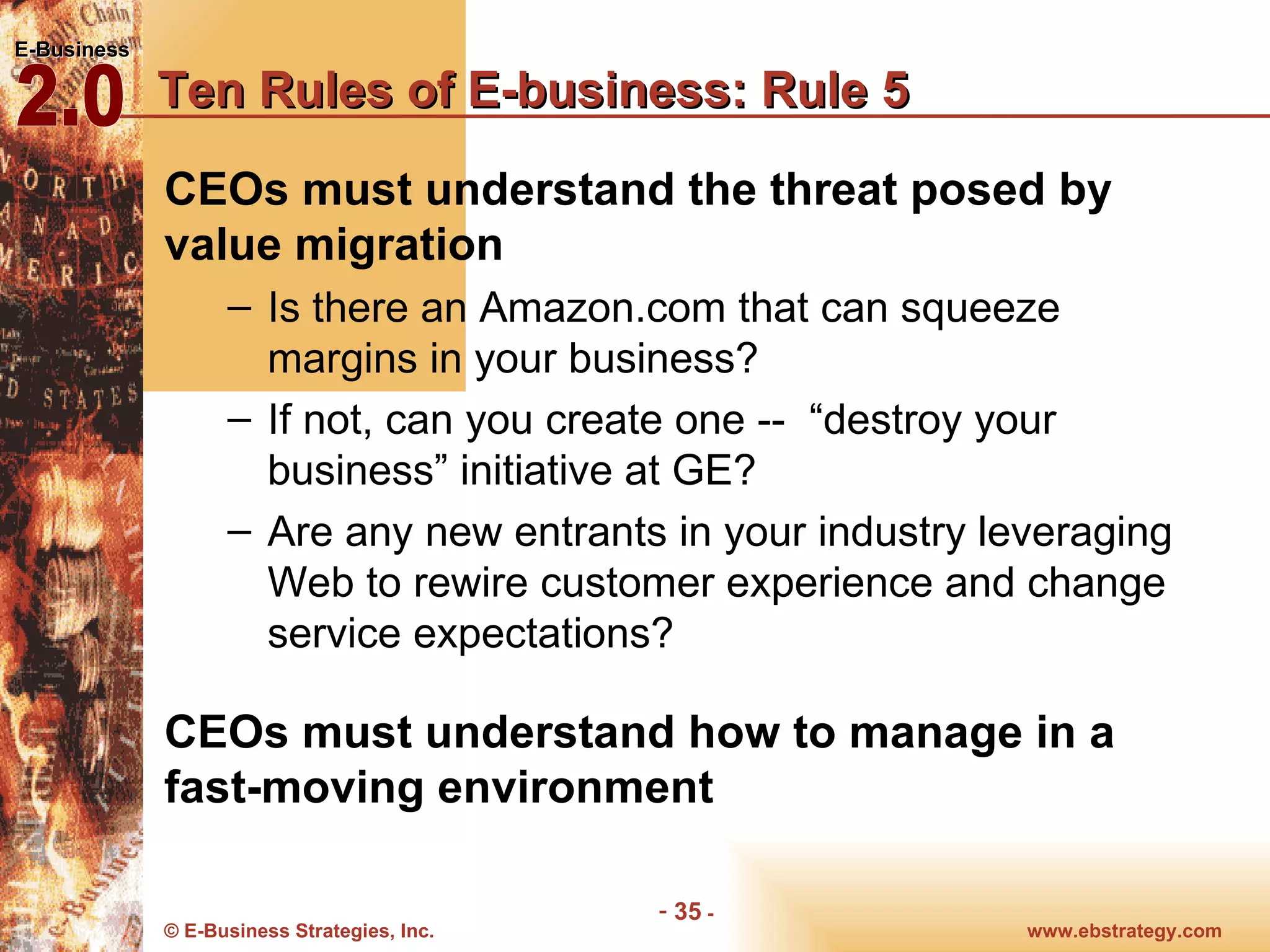 Ten Rules of E-business: Rule 5 CEOs must understand the threat posed by value migration Is there an Amazon.com that can squeeze margins in your business?  If not, can you create one --  “destroy your business” initiative at GE? Are any new entrants in your industry leveraging Web to rewire customer experience and change service expectations? CEOs must understand how to manage in a fast-moving environment 