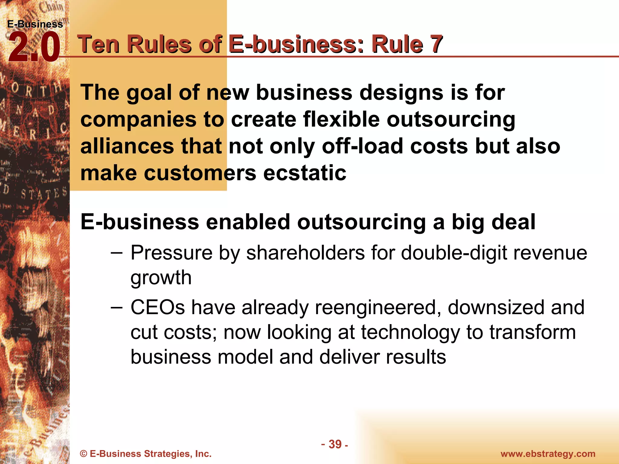 Ten Rules of E-business: Rule 7 The goal of new business designs is for companies to create flexible outsourcing alliances that not only off-load costs but also make customers ecstatic E-business enabled outsourcing a big deal Pressure by shareholders for double-digit revenue growth CEOs have already reengineered, downsized and cut costs; now looking at technology to transform business model and deliver results 