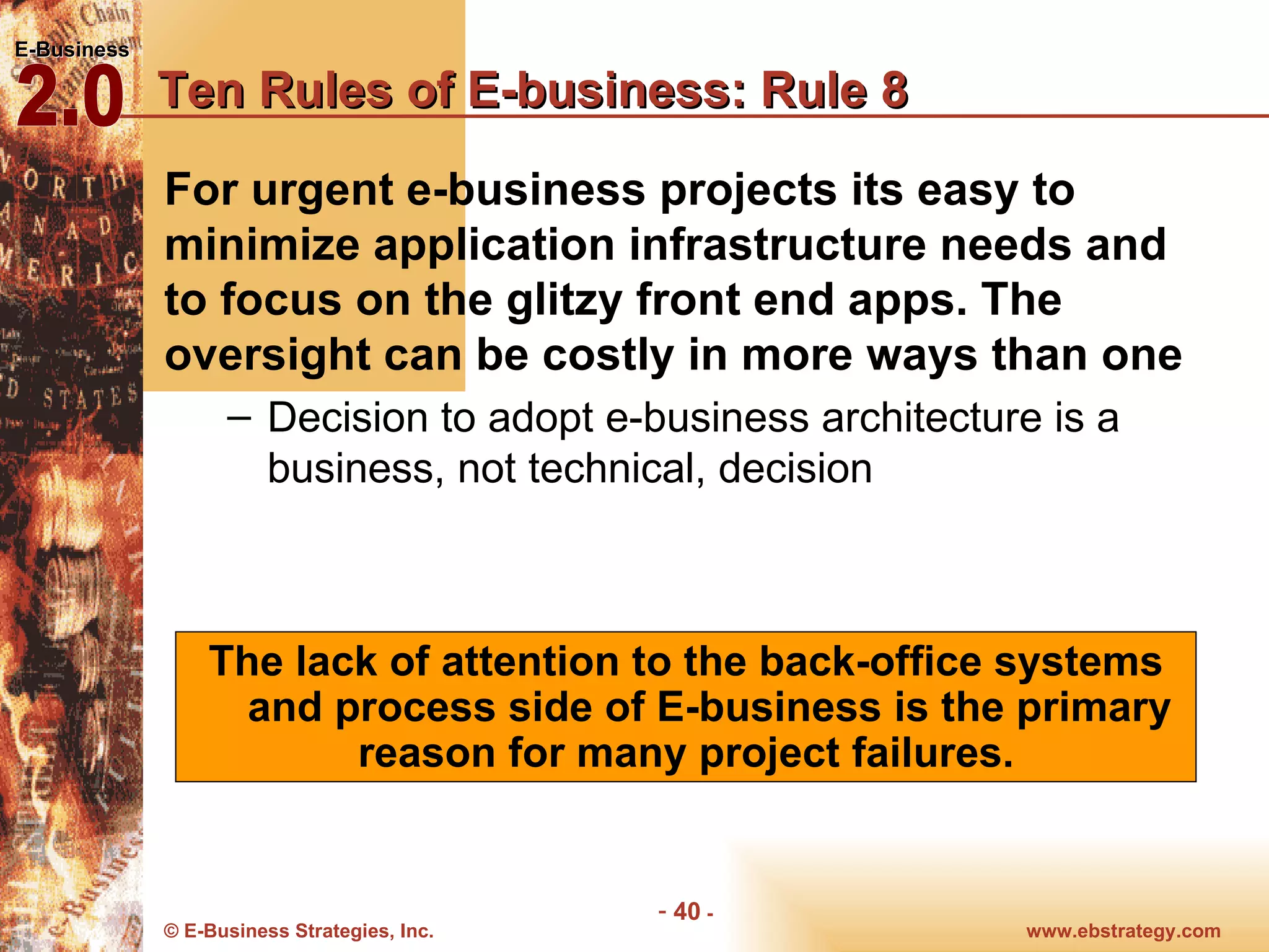 Ten Rules of E-business: Rule 8 For urgent e-business projects its easy to minimize application infrastructure needs and to focus on the glitzy front end apps. The oversight can be costly in more ways than one Decision to adopt e-business architecture is a business, not technical, decision The lack of attention to the back-office systems and process side of E-business is the primary reason for many project failures.  