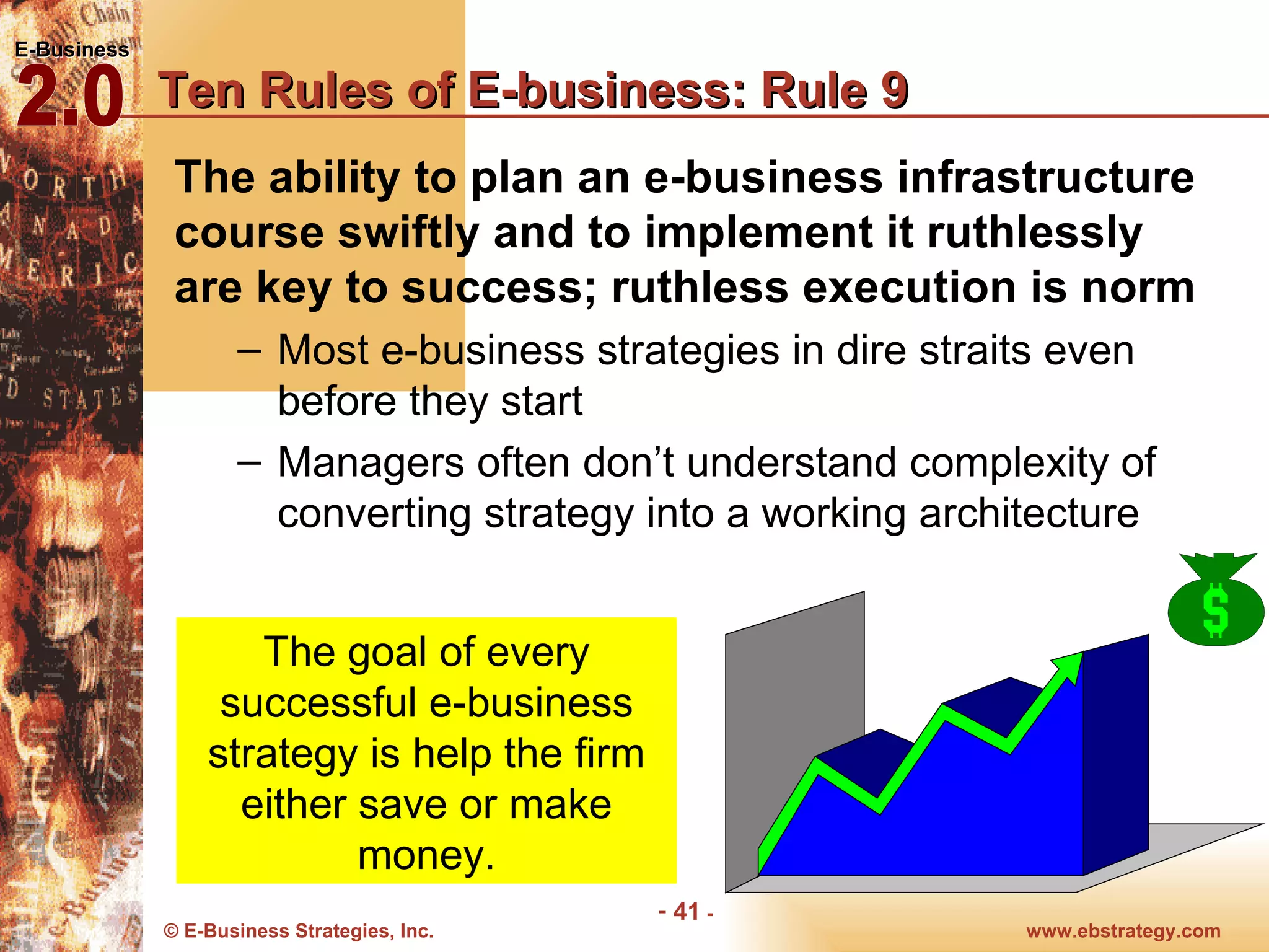 Ten Rules of E-business: Rule 9 The ability to plan an e-business infrastructure course swiftly and to implement it ruthlessly are key to success; ruthless execution is norm Most e-business strategies in dire straits even before they start Managers often don’t understand complexity of converting strategy into a working architecture The goal of every successful e-business strategy is help the firm either save or make money. 