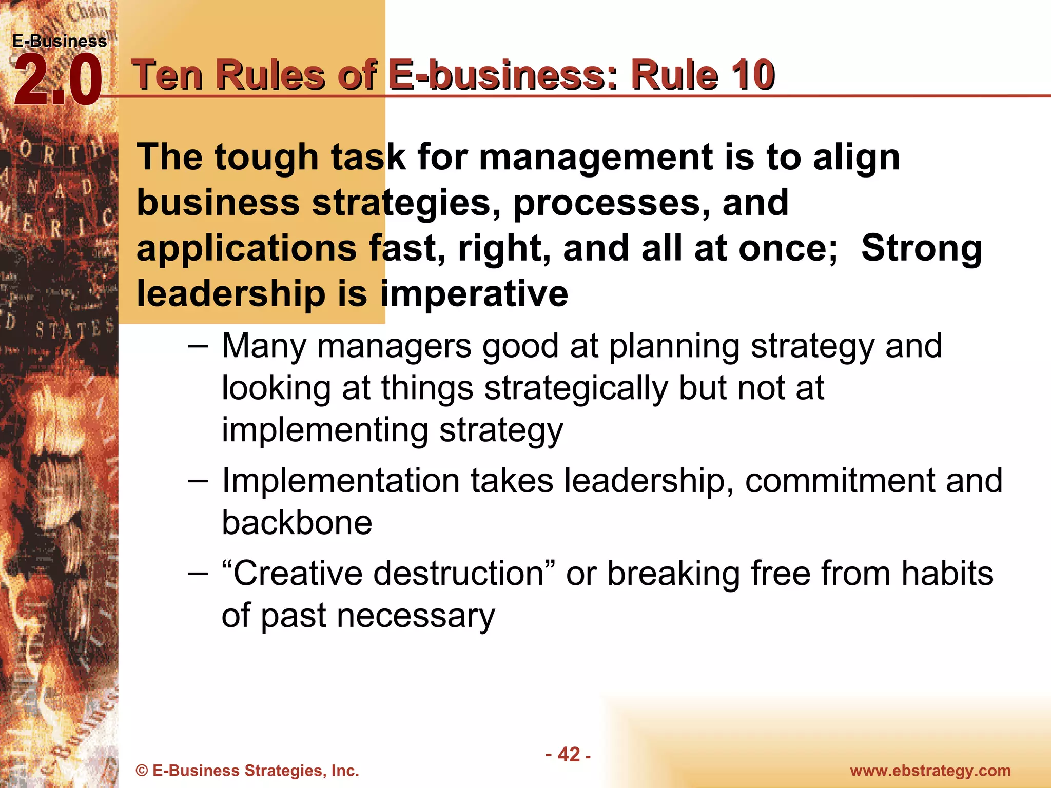 Ten Rules of E-business: Rule 10 The tough task for management is to align business strategies, processes, and applications fast, right, and all at once;  Strong leadership is imperative Many managers good at planning strategy and looking at things strategically but not at implementing strategy Implementation takes leadership, commitment and backbone “Creative destruction” or breaking free from habits of past necessary 