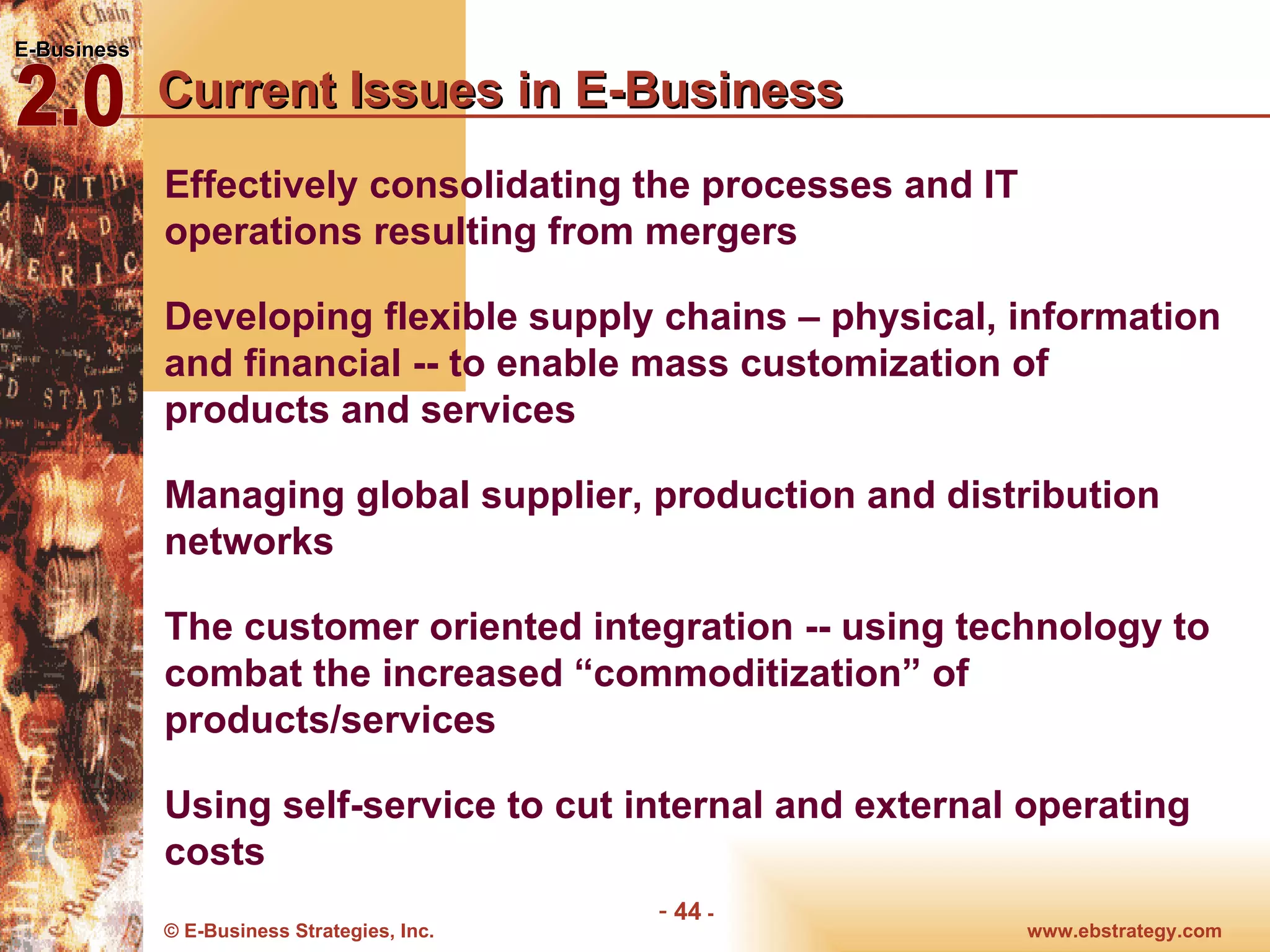 Current Issues in E-Business Effectively consolidating the processes and IT operations resulting from mergers  Developing flexible supply chains – physical, information and financial -- to enable mass customization of products and services  Managing global supplier, production and distribution networks  The customer oriented integration -- using technology to combat the increased “commoditization” of products/services  Using self-service to cut internal and external operating costs    