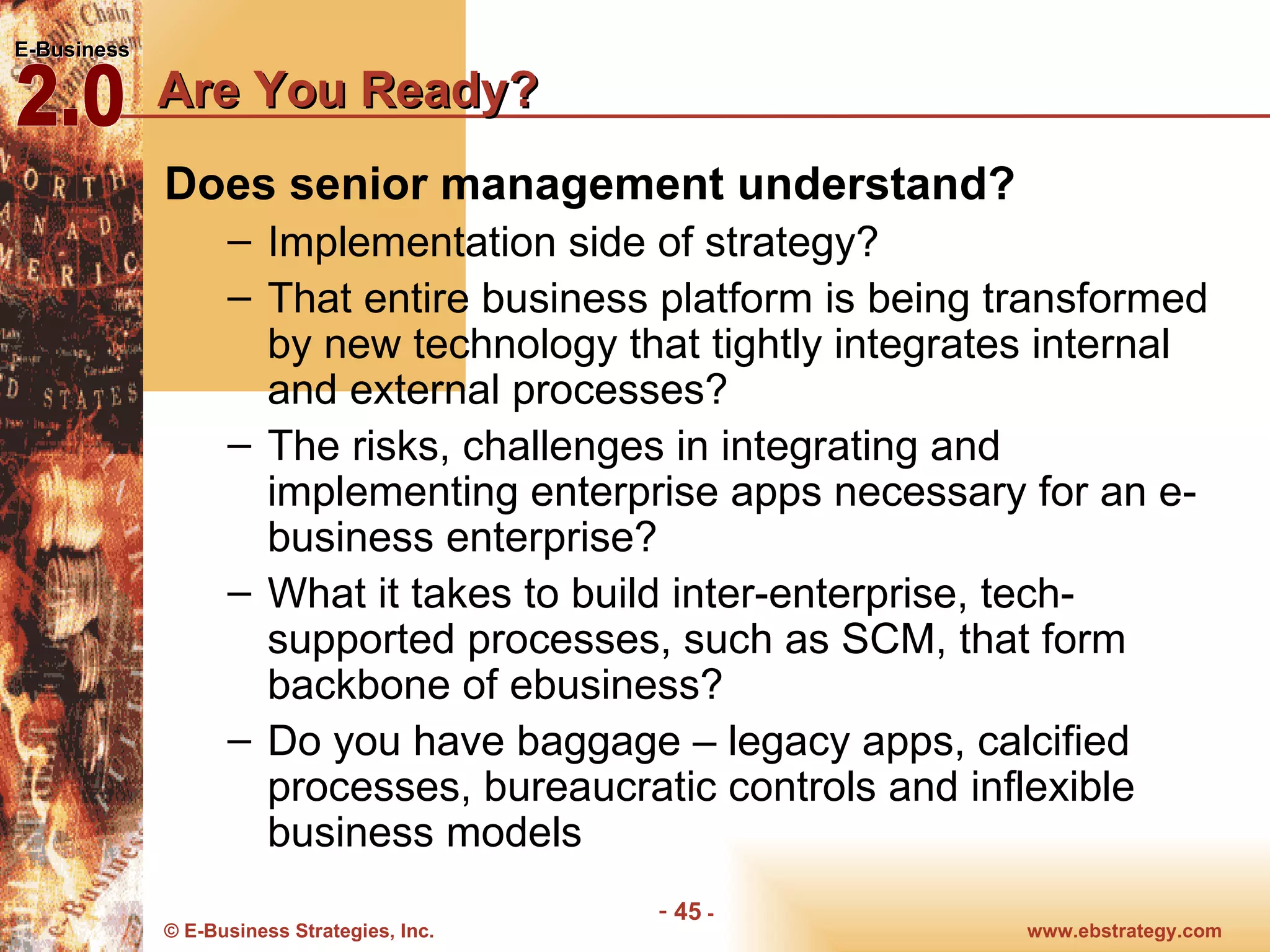 Are You Ready?  Does senior management understand? Implementation side of strategy? That entire business platform is being transformed by new technology that tightly integrates internal and external processes? The risks, challenges in integrating and implementing enterprise apps necessary for an e-business enterprise? What it takes to build inter-enterprise, tech-supported processes, such as SCM, that form backbone of ebusiness? Do you have baggage – legacy apps, calcified processes, bureaucratic controls and inflexible business models 