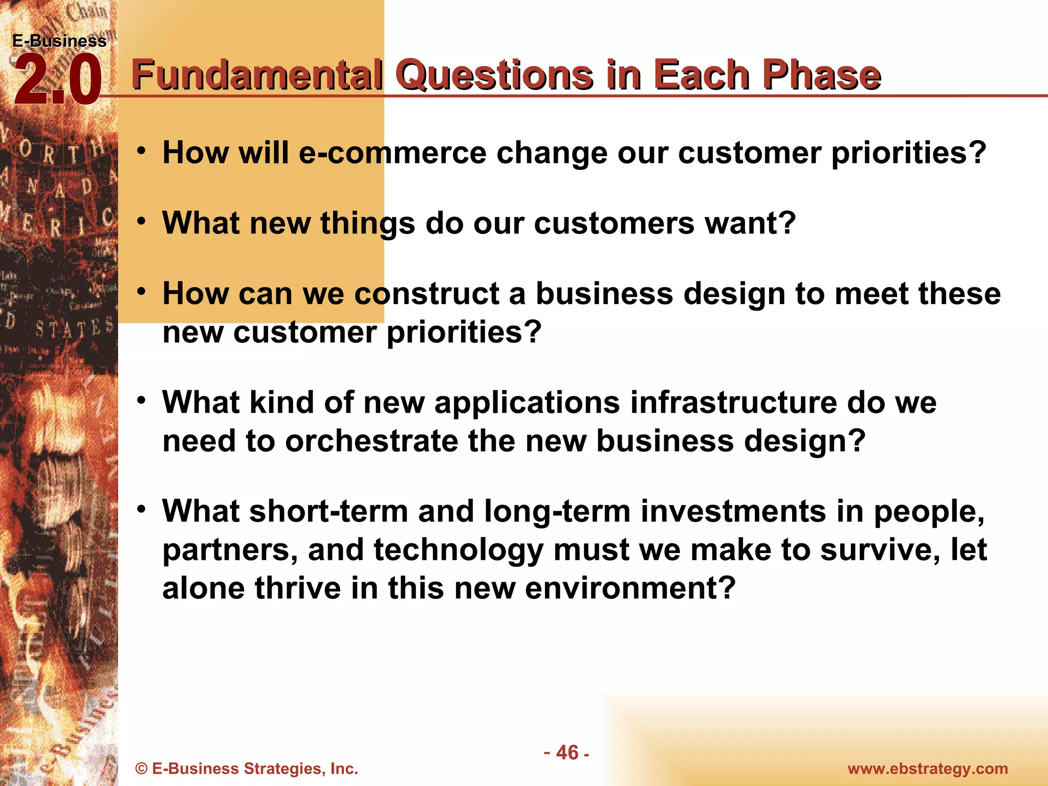 Fundamental Questions in Each Phase How will e-commerce change our customer priorities? What new things do our customers want? How can we construct a business design to meet these new customer priorities? What kind of new applications infrastructure do we need to orchestrate the new business design? What short-term and long-term investments in people, partners, and technology must we make to survive, let alone thrive in this new environment? 