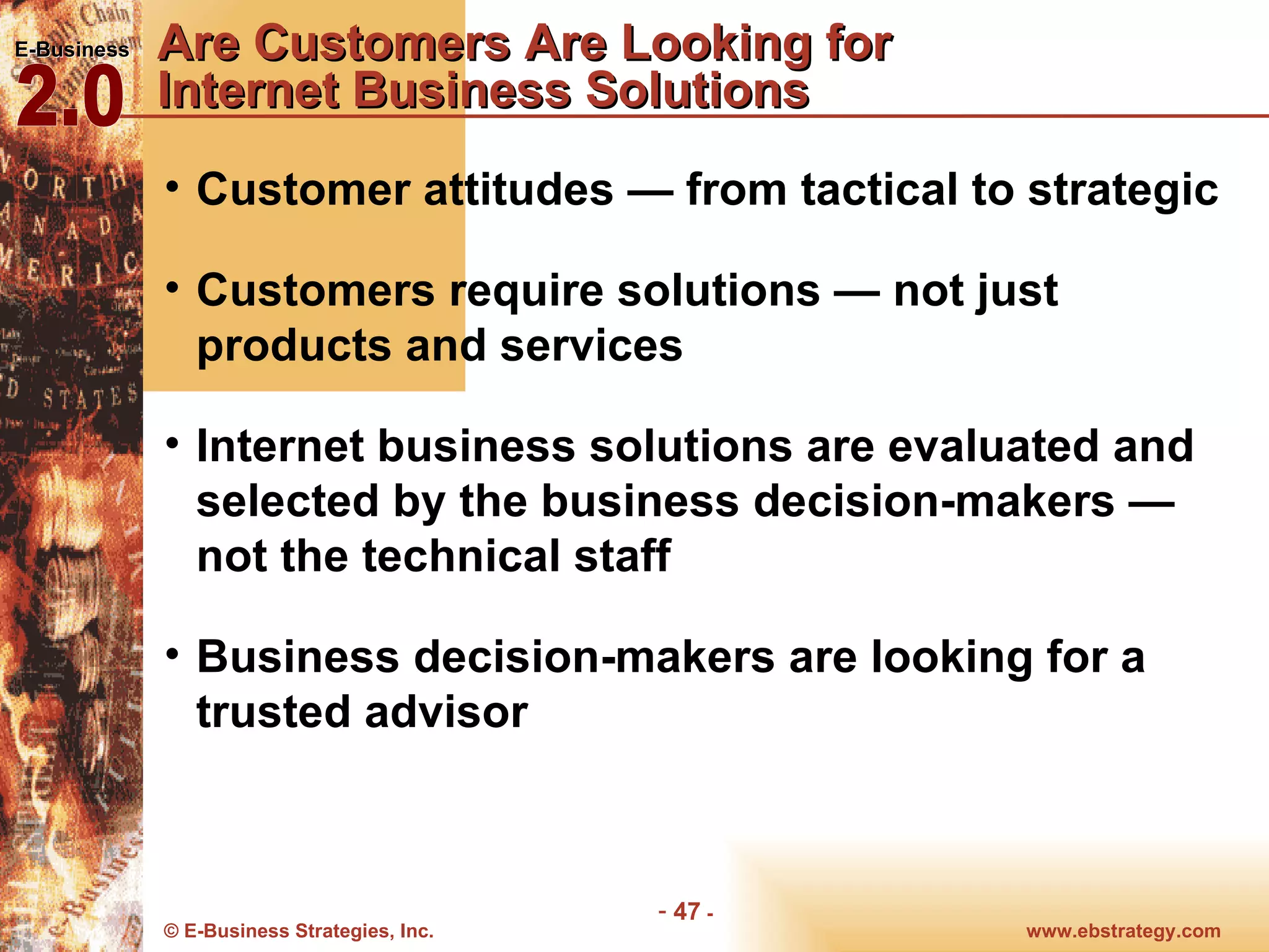 Are Customers Are Looking for  Internet Business Solutions  Customer attitudes — from tactical to strategic Customers require solutions — not just products and services Internet business solutions are evaluated and selected by the business decision-makers — not the technical staff Business decision-makers are looking for a trusted advisor 