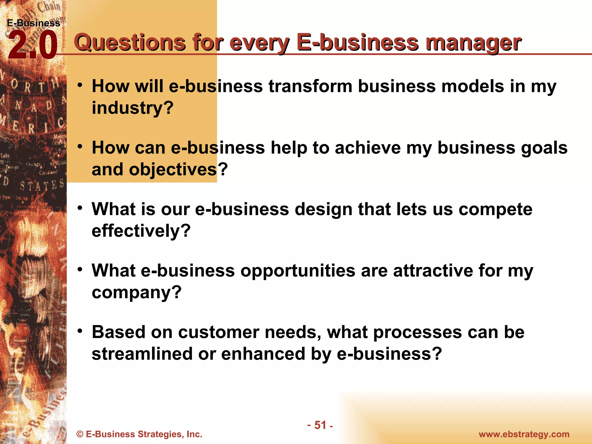 Questions for every E-business manager How will e-business transform business models in my industry? How can e-business help to achieve my business goals and objectives? What is our e-business design that lets us compete effectively? What e-business opportunities are attractive for my company? Based on customer needs, what processes can be streamlined or enhanced by e-business? 