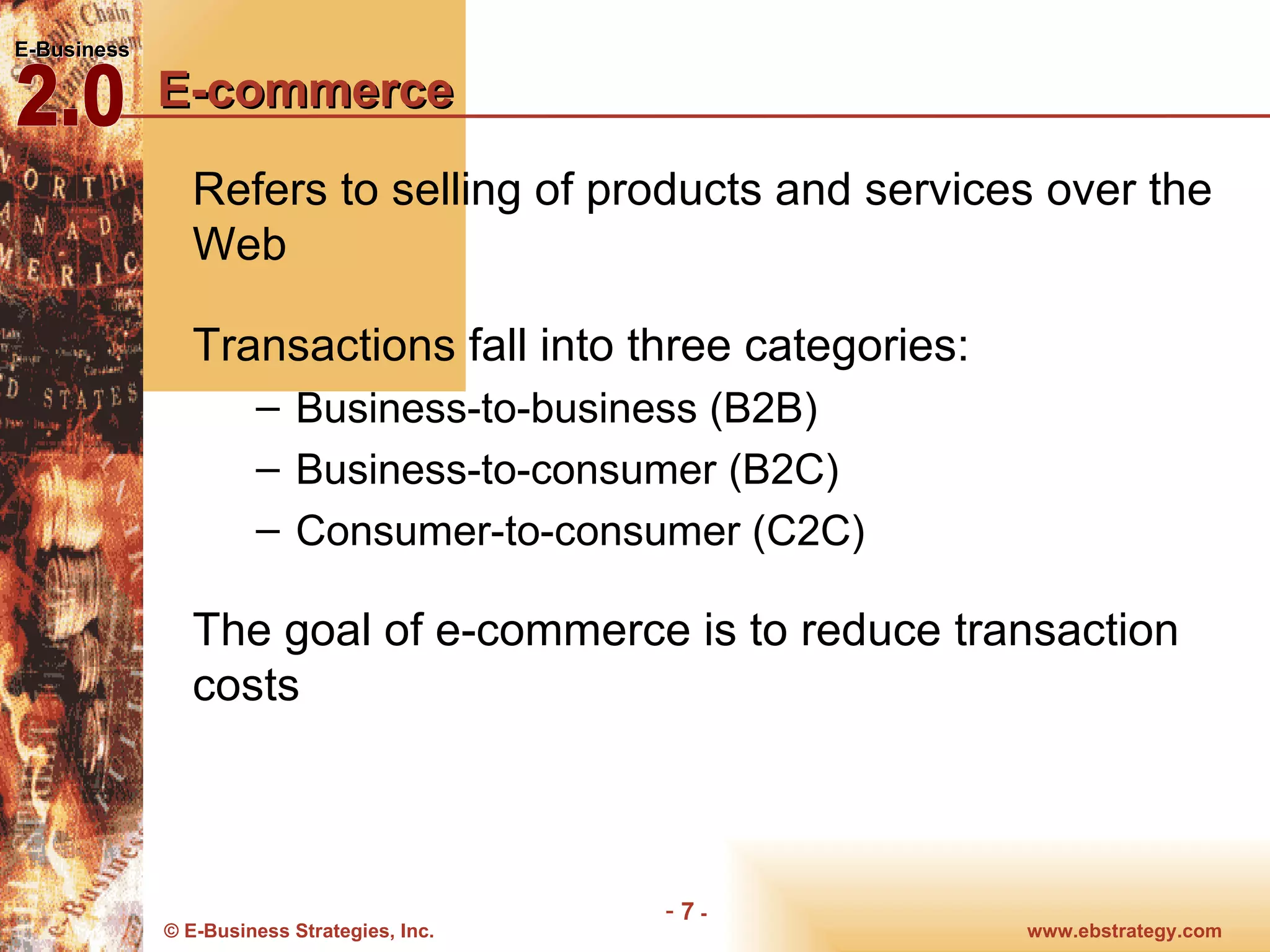 E-commerce Refers to selling of products and services over the Web  Transactions fall into three categories: Business-to-business (B2B) Business-to-consumer (B2C) Consumer-to-consumer (C2C) The goal of e-commerce is to reduce transaction costs 