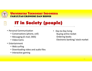 IT in Society (people)
• Personal Communication
• Conversations (phone, cell)
• Messaging (E-mail, SMS)
• Video Coms
• Entertainment
• Web surfing
• Downloading video and audio files
• Interactive gaming
• Day-to-Day living
Buying airline tecket
Ordering books
Electronic banking/ stock market
13
 