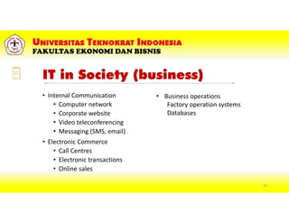 IT in Society (business)
• Internal Communication
• Computer network
• Corporate website
• Video teleconferencing
• Messaging (SMS, email)
• Electronic Commerce
• Call Centres
• Electronic transactions
• Online sales
• Business operations
Factory operation systems
Databases
14
 
