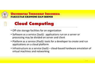 Cloud Computing
• Off-site storage facilities for an organization
• Software as a service (SaaS): applications run on a server or
processing may be divided on server and client
• Platform as a service (PaaS): tools for a developer to create and run
applications on a cloud platform
• Infrastructure as a service (IaaS) – cloud-based hardware emulation of
virtual machines and networking
2-36
 