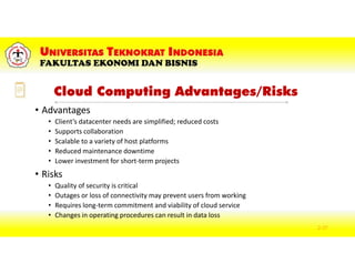Cloud Computing Advantages/Risks
• Advantages
• Client’s datacenter needs are simplified; reduced costs
• Supports collaboration
• Scalable to a variety of host platforms
• Reduced maintenance downtime
• Lower investment for short-term projects
• Risks
• Quality of security is critical
• Outages or loss of connectivity may prevent users from working
• Requires long-term commitment and viability of cloud service
• Changes in operating procedures can result in data loss
2-37
 