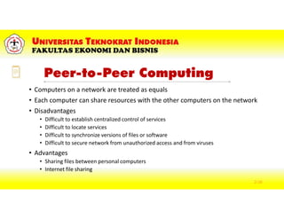 Peer-to-Peer Computing
• Computers on a network are treated as equals
• Each computer can share resources with the other computers on the network
• Disadvantages
• Difficult to establish centralized control of services
• Difficult to locate services
• Difficult to synchronize versions of files or software
• Difficult to secure network from unauthorized access and from viruses
• Advantages
• Sharing files between personal computers
• Internet file sharing
2-38
 