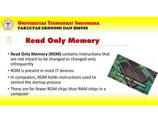 Read Only Memory
• Read Only Memory (ROM) contains instructions that
are not meant to be changed or changed only
infrequently
• ROM is present in most IT devices
• In computers, ROM holds instructions used to
control the startup process
• There are far fewer ROM chips than RAM chips in a
computer
51
 
