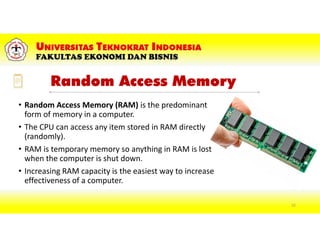 Random Access Memory
• Random Access Memory (RAM) is the predominant
form of memory in a computer.
• The CPU can access any item stored in RAM directly
(randomly).
• RAM is temporary memory so anything in RAM is lost
when the computer is shut down.
• Increasing RAM capacity is the easiest way to increase
effectiveness of a computer.
52
 