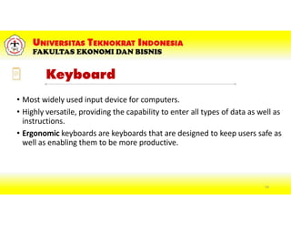 Keyboard
• Most widely used input device for computers.
• Highly versatile, providing the capability to enter all types of data as well as
instructions.
• Ergonomic keyboards are keyboards that are designed to keep users safe as
well as enabling them to be more productive.
54
 