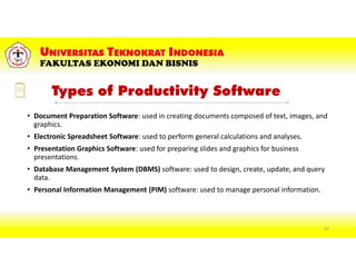 Types of Productivity Software
• Document Preparation Software: used in creating documents composed of text, images, and
graphics.
• Electronic Spreadsheet Software: used to perform general calculations and analyses.
• Presentation Graphics Software: used for preparing slides and graphics for business
presentations.
• Database Management System (DBMS) software: used to design, create, update, and query
data.
• Personal Information Management (PIM) software: used to manage personal information.
63
 