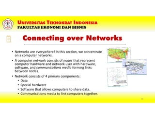 Connecting over Networks
• Networks are everywhere! In this section, we concentrate
on a computer networks.
• A computer network consists of nodes that represent
computer hardware and network user with hardware,
software, and communications media forming links
between nodes.
• Network consists of 4 primary components:
• Data
• Special hardware
• Software that allows computers to share data.
• Communications media to link computers together.
64
 