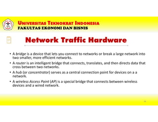 Network Traffic Hardware
• A bridge is a device that lets you connect to networks or break a large network into
two smaller, more efficient networks.
• A router is an intelligent bridge that connects, translates, and then directs data that
cross between two networks.
• A hub (or concentrator) serves as a central connection point for devices on a a
network.
• A wireless Access Point (AP) is a special bridge that connects between wireless
devices and a wired network.
68
 