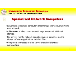Specialized Network Computers
• Servers are specialized computers that manage the various functions
on a network.
• A file server is a fast computer with large amount of RAM and
storage.
• File servers run the network operating system as well as storing
shared software applications and data files.
• Computers connected to a file server are called clients or
workstations.
69
 