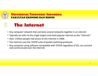 The Internet
• Any computer network that connects several networks together is an internet.
• Typically we refer to the single largest and most popular internet as the “Internet.”
• Over 1 billion people had access to the Internet in 2006.
• The Internet uses the TCP/IP suite of packet switching protocols.
• Any computer using software compatible with TCP/IP, regardless of OS, can connect
and communicate over the Internet.
72
 