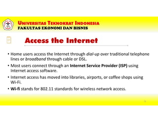 Access the Internet
• Home users access the Internet through dial-up over traditional telephone
lines or broadband through cable or DSL.
• Most users connect through an Internet Service Provider (ISP) using
Internet access software.
• Internet access has moved into libraries, airports, or coffee shops using
Wi-Fi.
• Wi-fi stands for 802.11 standards for wireless network access.
73
 