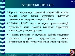 Copyright © 2006 by The McGraw-Hill Companies, Inc. All rights reserved
14- 13
McGraw-Hill/Irwin
Корпорацийн өр
 Өр нь зээлдэгчид компаний хөрөнгийг солих
замаар өрөө төлөх үүргээсээ зугтахыг
зөвшөөрдөг өвөрмөц онцлогтой юм.
 “Default Risk” гэдэг нь пүүс өрөө төлөхгүй
зугтахтай адил нөхцөл байдлыг дүрслэхэд
ашигладаг ухагдахуун юм.
 “Бонд рейтинг”-г пүүсийн default эрсдлийг
үнэлэхэд хөрөнгө оруулагчдад туслах
зорилгоор өрийн хэрэгслийг ашиглан гаргадаг.
 