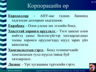 Copyright © 2006 by The McGraw-Hill Companies, Inc. All rights reserved
14- 17
McGraw-Hill/Irwin
Корпорацийн өр
Евродоллар – АНУ-аас гаднах банкинд
хадгалсан долларын хадгаламж.
Евробонд – Олон улсын зах зээлийн бонд.
Хаалттай хөрөнгө оруулалт – Үнэт цаасыг олон
нийтэд санал болгохгүйгээр хязгаарлагдмал
тооны хөрөнгө оруулагчдад шууд зарах үйл
ажиллагаа.
Хамгаалалтын гэрээ – Бонд эзэмшигчдийг
хамгаалахын тулд пүүсэд тавьж буй
хязгаарлалт.
Лизинг – Урт хугацааны түрээсийн гэрээ.
 
