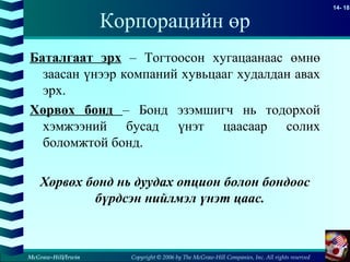Copyright © 2006 by The McGraw-Hill Companies, Inc. All rights reserved
14- 18
McGraw-Hill/Irwin
Корпорацийн өр
Баталгаат эрх – Тогтоосон хугацаанаас өмнө
заасан үнээр компаний хувьцааг худалдан авах
эрх.
Хөрвөх бонд – Бонд эзэмшигч нь тодорхой
хэмжээний бусад үнэт цаасаар солих
боломжтой бонд.
Хөрвөх бонд нь дуудах опцион болон бондоос
бүрдсэн нийлмэл үнэт цаас.
 