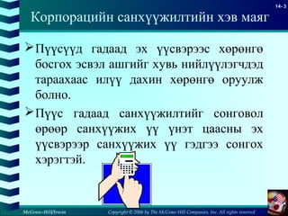 Copyright © 2006 by The McGraw-Hill Companies, Inc. All rights reserved
14- 3
McGraw-Hill/Irwin
Пүүсүүд гадаад эх үүсвэрээс хөрөнгө
босгох эсвэл ашгийг хувь нийлүүлэгчдэд
тараахаас илүү дахин хөрөнгө оруулж
болно.
Пүүс гадаад санхүүжилтийг сонговол
өрөөр санхүүжих үү үнэт цаасны эх
үүсвэрээр санхүүжих үү гэдгээ сонгох
хэрэгтэй.
Корпорацийн санхүүжилтийн хэв маяг
 